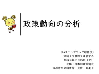 JLAステップアップ研修(2)
領域：図書館を運営する
令和元年10月15日（火）
会場：日本図書館協会
田原市中央図書館 是住 久美子
政策動向の分析
 