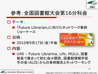 参考：全国図書館大会第16分科会
 テーマ：
  「Future Librarian」に向けたネットワーク事例
   ショーケース
 日時：
  2010年9月17日（金）午後
 内容：
  U40 – Future Librari...