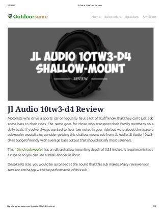 1/7/2020 Jl Audio 10tw3-d4 Review
https://outdoorsumo.com/jl-audio-10tw3-d4-review/ 1/6
Home Subwoofers Speakers Amplifiers
Jl Audio 10tw3-d4 Review
Motorists who drive a sports car or regularly haul a lot of stu know that they can’t just add
some bass to their rides. The same goes for those who transport their family members on a
daily basis. If you’ve always wanted to hear low notes in your ride but wary about the space a
subwoofer would take, consider getting this shallow mount sub from JL Audio. Jl Audio 10tw3-
d4 is budget-friendly with average bass output that should satisfy most listeners.
This 10 inch subwoofer has an ultra-shallow mounting depth of 3.25 inches. It requires minimal
air space so you can use a small enclosure for it.
Despite its size, you would be surprised at the sound that this sub makes. Many reviewers on
Amazon are happy with the performance of this sub.
 