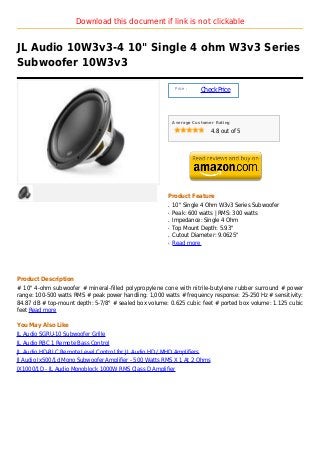 Download this document if link is not clickable


JL Audio 10W3v3-4 10" Single 4 ohm W3v3 Series
Subwoofer 10W3v3

                                                              Price :
                                                                        Check Price



                                                             Average Customer Rating

                                                                            4.8 out of 5




                                                         Product Feature
                                                         q   10" Single 4 Ohm W3v3 Series Subwoofer
                                                         q   Peak: 600 watts | RMS: 300 watts
                                                         q   Impedance: Single 4 Ohm
                                                         q   Top Mount Depth: 5.93"
                                                         q   Cutout Diameter: 9.0625"
                                                         q   Read more




Product Description
# 10" 4-ohm subwoofer # mineral-filled polypropylene cone with nitrile-butylene rubber surround # power
range: 100-500 watts RMS # peak power handling: 1,000 watts # frequency response: 25-250 Hz # sensitivity:
84.87 dB # top-mount depth: 5-7/8" # sealed box volume: 0.625 cubic feet # ported box volume: 1.125 cubic
feet Read more

You May Also Like
JL Audio SGRU-10 Subwoofer Grille
JL Audio RBC 1 Remote Bass Control
JL Audio HD-RLC Remote Level Control for JL Audio HD / MHD Amplifiers
Jl Audio Jx500/1d Mono Subwoofer Amplifier - 500 Watts RMS X 1 At 2 Ohms
JX1000/1D - JL Audio Monoblock 1000W RMS Class D Amplifier
 