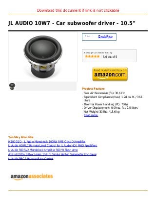 Download this document if link is not clickable


JL AUDIO 10W7 - Car subwoofer driver - 10.5"

                                                              Price :
                                                                        Check Price



                                                             Average Customer Rating

                                                                            5.0 out of 5




                                                         Product Feature
                                                         q   Free Air Resonance (Fs): 30.6 Hz
                                                         q   Equivalent Compliance (Vas): 1.28 cu. ft. / 36.1
                                                             liters
                                                         q   Thermal Power Handling (Pt): 750W
                                                         q   Driver Displacement: 0.09 cu. ft. / 2.5 liters
                                                         q   Net Weight: 30 lbs. / 13.6 kg
                                                         q   Read more




You May Also Like
JX1000/1D - JL Audio Monoblock 1000W RMS Class D Amplifier
JL Audio HD-RLC Remote Level Control for JL Audio HD / MHD Amplifiers
JL Audio 500/1v2 Monoblock Amplifier 500 W Slash Amp
Atrend E10Sv B Box Series 10-Inch Single Vented Subwoofer Enclosure
JL Audio RBC 1 Remote Bass Control
 