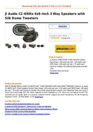 Download this document if link is not clickable


Jl Audio C2-690tx 6x9-Inch 3 Way Speakers with
Silk Dome Tweeters

                                                             Price :
                                                                       Check Price



                                                            Average Customer Rating

                                                                           5.0 out of 5




                                                        Product Feature
                                                        q   JL Audio C2-690TX 6x9" 3-Way Speaker System
                                                        q   Peak Power: 240 watts per pair / 120 watts each
                                                        q   RMS Power: 140 watts per pair / 70 watts each
                                                        q   Injection molded, Mica-filled polypropylene woofer
                                                            cone
                                                        q   Polyether foam surround
                                                        q   Read more




Product Description
PAIR OF BRAND NEW JL AUDIO C2-690TX 6x9" 3 WAY SPEAKERS WITH SILK DOME TWEETERS Features: JL Audio
C2-690TX 6x9" 3-Way Speaker System Peak Power: 240 watts per pair / 120 watts each RMS Power: 140 watts
per pair / 70 watts each Injection molded, Mica-filled polypropylene woofer cone Polyether foam surround 2"
mylar cone mid-range 3/4" Silk dome tweeter 4 ohms impedance 1.25" Voice coil on Kapton former Flat,
symmetrical roll spider Built in crossover netword Ferrite magnet structure Sensitivity: 93 dB Frequency
response: 53 HZ - 22 KHZ Depth: 3 1/4" Read more

You May Also Like
Jl Audio C2-650 Component System 6.5" 2-way
JL Audio C2-650X Evolution™ Series 6-1/2" 2-way car speakers
Metra Axxess ASWC Universal Steering Wheel Control Interface (Black)
Jl Audio C2-350x 3.5-Inch 2 Way Speakers
C2-525 - JL Audio 5-1/4" 2-way C2 Series Component System
 