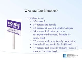 Who Are Our Members?
Typical member:
• 57-years-old
• 57 percent are female
• 50 percent at least a Bachelor’s degree
• 34 percent had prior career in
management/business/financial or
sales/retail
• 77 percent real estate is only occupation
• Household income in 2012--$99,400
• 47 percent real estate is primary source of
income for household
 