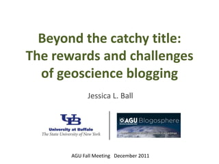 Beyond the catchy title:
The rewards and challenges
  of geoscience blogging
             Jessica L. Ball




       AGU Fall Meeting December 2011
 