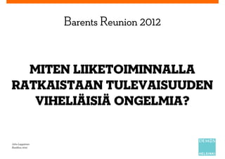 Barents Reunion 2012


  Miten liiketoiminnalla
ratkaistaan tulevaisuuden
   viheliäisiä ongelmia?


Juha Leppänen
Kesäkuu 2012
 