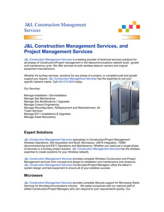 J&L Construction Management
Services


J&L Construction Management Services, and
Project Management Services
J&L Construction Management Services is a leading provider of technical services solutions for
all phases of Construction/Project management in the telecommunications network build , growth
and maintenance cycle. We offer services to both wireless telecom carriers and original
equipment manufacturers.

Whether it's turnkey services, solutions for any phase of a project, or complete build and growth
support you require, J&L Construction Management Services has the expertise to suit your
specific network needs. Call 240-515-8030 today.

Our Services:

Manage Installation / De-Installation
Manage Site Maintenance
Manage Site Modifications / Upgrades
Manage Custom Engineering
Manage Reconfiguration, Redeployment and Refurbishment, All
Tower Services
Manage E911 Installations & Upgrades
Manage Asset Recoverery




Expert Solutions
J&L Construction Management Services specializes in Construction/Project Management
Wireless Operations, Site Acquisition and Build, Microwave, UMTS integration, TDMA
decommissioning and E911 Operations and Maintenance. Whether you need just a single phase
of services or a turnkey project solution. J&L Construction Management Services has the wireless
expertise to create solutions for your Wireless network.

J&L Construction Management Services provides complete Wireless Construction and Project
Management services from concept and design to installation and maintenance and closeouts.
J&L Construction Management Services Construction/Project Managers utilize the latest in
system design and test equipment to ensure all of your wireless success.

Microwave
J&L Construction Management Services provides complete lifecycle support for Microwave Radio
Services for the telecommunications industry. We assist companies with our national staff of
skilled Construction/Project Managers who can respond to your requirements quickly. Our
 