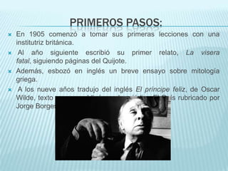 PRIMEROS PASOS:
   En 1905 comenzó a tomar sus primeras lecciones con una
    institutriz británica.
    Al año siguiente escribió su primer relato, La visera
    fatal, siguiendo páginas del Quijote.
   Además, esbozó en inglés un breve ensayo sobre mitología
    griega.
    A los nueve años tradujo del inglés El príncipe feliz, de Oscar
    Wilde, texto que se publicó en el periódico El País rubricado por
    Jorge Borges.
 