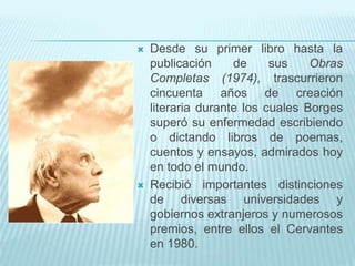    Desde su primer libro hasta la
    publicación     de     sus    Obras
    Completas (1974), trascurrieron
    cincuenta años de creación
    literaria durante los cuales Borges
    superó su enfermedad escribiendo
    o dictando libros de poemas,
    cuentos y ensayos, admirados hoy
    en todo el mundo.
   Recibió importantes distinciones
    de diversas universidades y
    gobiernos extranjeros y numerosos
    premios, entre ellos el Cervantes
    en 1980.
 