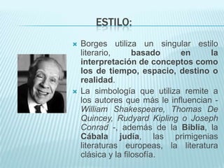 ESTILO:
   Borges utiliza un singular estilo
    literario,      basado    en      la
    interpretación de conceptos como
    los de tiempo, espacio, destino o
    realidad.
   La simbología que utiliza remite a
    los autores que más le influencian -
    William Shakespeare, Thomas De
    Quincey, Rudyard Kipling o Joseph
    Conrad -, además de la Biblia, la
    Cábala judía, las primigenias
    literaturas europeas, la literatura
    clásica y la filosofía.
 