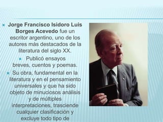   Jorge Francisco Isidoro Luis
         Borges Acevedo fue un
     escritor argentino, uno de los
     autores más destacados de la
           literatura del siglo XX.
            Publicó ensayos
        breves, cuentos y poemas.
     Su obra, fundamental en la
     literatura y en el pensamiento
         universales y que ha sido
     objeto de minuciosos análisis
                y de múltiples
       interpretaciones, trasciende
          cualquier clasificación y
             excluye todo tipo de
 