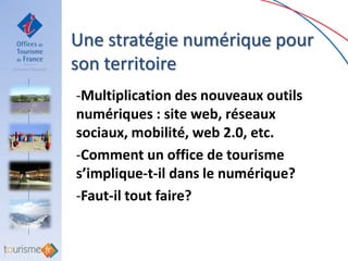 Une stratégie numérique pour
son territoire
-Multiplication des nouveaux outils
numériques : site web, réseaux
sociaux, mobilité, web 2.0, etc.
-Comment un office de tourisme
s’implique-t-il dans le numérique?
-Faut-il tout faire?
 