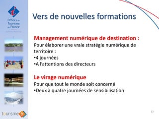 Vers de nouvelles formations

Management numérique de destination :
Pour élaborer une vraie stratégie numérique de
territoire :
•4 journées
•A l’attentions des directeurs

Le virage numérique
Pour que tout le monde soit concerné
•Deux à quatre journées de sensibilisation


                                                 33
 