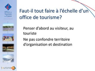 Faut-il tout faire à l’échelle d’un
office de tourisme?
 Penser d’abord au visiteur, au
 touriste
 Ne pas confondre territoire
 d’organisation et destination
 