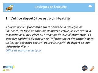 Les leçons de l’enquête 
1 - L’office déporté fixe est bien identifié 
« Sur un accueil fixe comme sur le parvis de la Basilique de 
Fourvière, les touristes ont une démarche active, ils viennent à la 
rencontre des City Helper au niveau du kiosque d'information. Ils 
sont très satisfaits d'y trouver de l'information et des conseils dans 
un lieu qui constitue souvent pour eux le point de départ de leur 
visite de la ville. » 
Office de tourisme de Lyon 
19/ 11 / 2014 -11- 
 