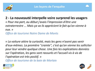Les leçons de l’enquête 
2 - La nouveauté interpelle voire surprend les usagers 
« Pour ma part, au début j'avais l'impression d'être une 
extraterrestre ... Mais ça va ils apprécient le fait qu'on vienne à 
eux. » 
Office de tourisme Notre Dame de Monts 
« La voiture attire la curiosité, mais les gens n'osent pas venir 
d'eux-mêmes. La première "crainte", c'est qu'on vienne les solliciter 
pour leur vendre quelque chose. Une fois les explications données 
sur l'opération, les gens sont rassurés et l'accueil vis à vis de 
l'opération est très positif. » 
Office de tourisme de la baie de Morlaix 
19/ 11 / 2014 -12- 
 