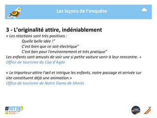 Les leçons de l’enquête 
3 - L’originalité attire, indéniablement 
« Les réactions sont très positives : 
Quelle belle idée !" 
C'est bien que ce soit électrique" 
C'est bon pour l'environnement et très pratique" 
Les enfants sont amusés de voir une si petite voiture venir à leur rencontre. » 
Office de tourisme du Cap d’Agde 
« Le triporteur attire l'oeil et intrigue les enfants, notre passage et arrivée sur 
site constituent déjà une animation.» 
Office de tourisme de Notre Dame de Monts 
19/ 11 / 2014 -13- 
 