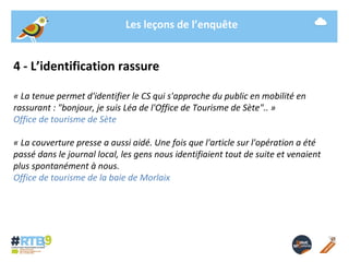 Les leçons de l’enquête 
4 - L’identification rassure 
« La tenue permet d'identifier le CS qui s'approche du public en mobilité en 
rassurant : "bonjour, je suis Léa de l'Office de Tourisme de Sète".. » 
Office de tourisme de Sète 
« La couverture presse a aussi aidé. Une fois que l'article sur l'opération a été 
passé dans le journal local, les gens nous identifiaient tout de suite et venaient 
plus spontanément à nous. 
Office de tourisme de la baie de Morlaix 
19/ 11 / 2014 -14- 
 