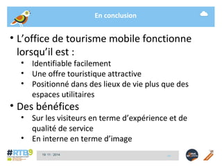 En conclusion 
• L’office de tourisme mobile fonctionne 
lorsqu’il est : 
• Identifiable facilement 
• Une offre touristique attractive 
• Positionné dans des lieux de vie plus que des 
espaces utilitaires 
• Des bénéfices 
• Sur les visiteurs en terme d’expérience et de 
qualité de service 
• En interne en terme d’image 
19/ 11 / 2014 -17- 
