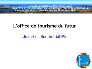 Vannes – Séminaire INTERPATT –
                                                      29 mai 2012 -

    L ’o f f i c e d e t o u r i s m e d u f u t u r



L’office de tourisme du futur

    Jean-Luc Boulin - MOPA
 