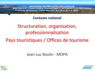 Contexte national

      Structuration, organisation,
          professionnalisation
Pays touristiques / Offices de tourisme

         Jean-Luc Boulin - MOPA
 