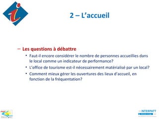 2 – L’accueil



– Les questions à débattre
   • Faut-il encore considérer le nombre de personnes accueillies dans
     le local comme un indicateur de performance?
   • L’office de tourisme est-il nécessairement matérialisé par un local?
   • Comment mieux gérer les ouvertures des lieux d’accueil, en
     fonction de la fréquentation?
 