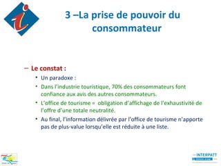 3 –La prise de pouvoir du
                     consommateur


– Le constat :
   • Un paradoxe :
   • Dans l’industrie touristique, 70% des consommateurs font
     confiance aux avis des autres consommateurs.
   • L’office de tourisme = obligation d’affichage de l’exhaustivité de
     l’offre d’une totale neutralité.
   • Au final, l’information délivrée par l’office de tourisme n’apporte
     pas de plus-value lorsqu’elle est réduite à une liste.
 