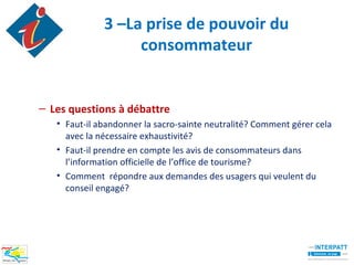 3 –La prise de pouvoir du
                   consommateur


– Les questions à débattre
   • Faut-il abandonner la sacro-sainte neutralité? Comment gérer cela
     avec la nécessaire exhaustivité?
   • Faut-il prendre en compte les avis de consommateurs dans
     l’information officielle de l’office de tourisme?
   • Comment répondre aux demandes des usagers qui veulent du
     conseil engagé?
 