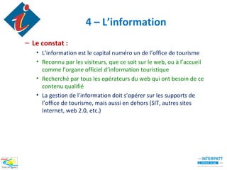 4 – L’information
– Le constat :
   • L’information est le capital numéro un de l’office de tourisme
   • Reconnu par les visiteurs, que ce soit sur le web, ou à l’accueil
     comme l’organe officiel d’information touristique
   • Recherché par tous les opérateurs du web qui ont besoin de ce
     contenu qualifié
   • La gestion de l’information doit s’opérer sur les supports de
     l’office de tourisme, mais aussi en dehors (SIT, autres sites
     Internet, web 2.0, etc.)
 