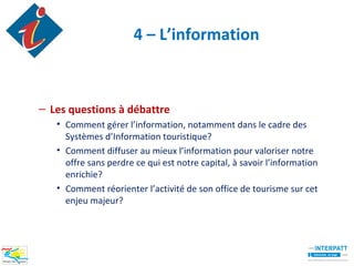 4 – L’information



– Les questions à débattre
   • Comment gérer l’information, notamment dans le cadre des
     Systèmes d’Information touristique?
   • Comment diffuser au mieux l’information pour valoriser notre
     offre sans perdre ce qui est notre capital, à savoir l’information
     enrichie?
   • Comment réorienter l’activité de son office de tourisme sur cet
     enjeu majeur?
 