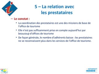 5 – La relation avec
                      les prestataires
– Le constat :
   • La coordination des prestataires est une des missions de base de
     l’office de tourisme
   • Elle n’est pas suffisamment prise en compte aujourd’hui par
     beaucoup d’offices de tourisme
   • De façon générale, le nombre d’adhérents baisse : les prestataires
     ne se reconnaissent plus dans les services de l’office de tourisme.
 
