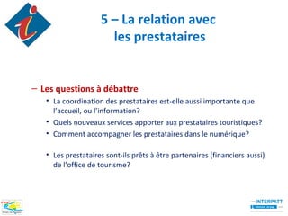 5 – La relation avec
                      les prestataires


– Les questions à débattre
   • La coordination des prestataires est-elle aussi importante que
     l’accueil, ou l’information?
   • Quels nouveaux services apporter aux prestataires touristiques?
   • Comment accompagner les prestataires dans le numérique?

   • Les prestataires sont-ils prêts à être partenaires (financiers aussi)
     de l’office de tourisme?
 