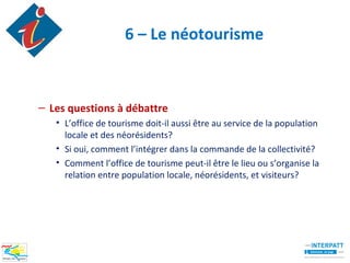 6 – Le néotourisme



– Les questions à débattre
   • L’office de tourisme doit-il aussi être au service de la population
     locale et des néorésidents?
   • Si oui, comment l’intégrer dans la commande de la collectivité?
   • Comment l’office de tourisme peut-il être le lieu ou s’organise la
     relation entre population locale, néorésidents, et visiteurs?
 