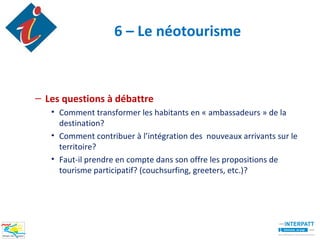 6 – Le néotourisme



– Les questions à débattre
   • Comment transformer les habitants en « ambassadeurs » de la
     destination?
   • Comment contribuer à l’intégration des nouveaux arrivants sur le
     territoire?
   • Faut-il prendre en compte dans son offre les propositions de
     tourisme participatif? (couchsurfing, greeters, etc.)?
 