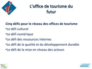 L’office de tourisme du
                          futur

Cinq défis pour le réseau des offices de tourisme
•Le défi culturel
•Le défi numérique
•Le défi des ressources internes
•Le défi de la qualité et du développement durable
•Le défi de la mise en réseau des acteurs
 