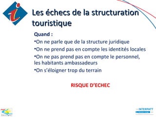Les échecs de la structuration
touristique
Quand :
•On ne parle que de la structure juridique
•On ne prend pas en compte les identités locales
•On ne pas prend pas en compte le personnel,
les habitants ambassadeurs
•On s’éloigner trop du terrain

               RISQUE D’ECHEC
 