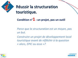 Réussir la structuration
touristique.
Condition n°1 : un projet, pas un outil


Parce que la structuration est un moyen, pas
un but.
Construire un projet de développement local
touristique avant de réfléchir à la question
« alors, EPIC ou asso »?
 