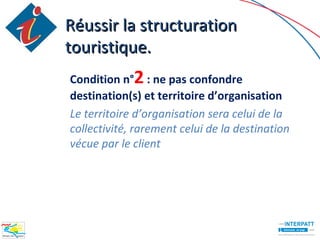 Réussir la structuration
touristique.
Condition n°2 : ne pas confondre
destination(s) et territoire d’organisation
Le territoire d’organisation sera celui de la
collectivité, rarement celui de la destination
vécue par le client
 