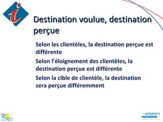 Destination voulue, destination
perçue
Selon les clientèles, la destination perçue est
différente
Selon l’éloignement des clientèles, la
destination perçue est différente
Selon la cible de clientèle, la destination
sera perçue différemment
 