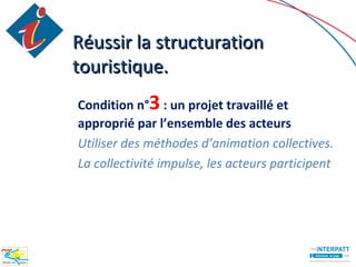 Réussir la structuration
touristique.
Condition n°3 : un projet travaillé et
approprié par l’ensemble des acteurs
Utiliser des méthodes d’animation collectives.
La collectivité impulse, les acteurs participent
 