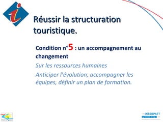 Réussir la structuration
touristique.
Condition n°5 : un accompagnement au
changement
Sur les ressources humaines
Anticiper l’évolution, accompagner les
équipes, définir un plan de formation.
 