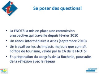 Se poser des questions!



• La FNOTSI a mis en place une commission
  prospective qui travaille depuis février 2010
• Un rendu intermédiaire à Arles (septembre 2010)
• Un travail sur les six impacts majeurs que connaît
  l’office de tourisme, validé par le CA de la FNOTSI
• En préparation du congrès de La Rochelle, poursuite
  de la réflexion avec le réseau
 