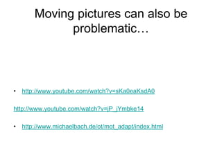Moving pictures can also be
             problematic…



• http://www.youtube.com/watch?v=sKa0eaKsdA0

http://www.youtube.com/watch?v=jP_jYmbke14

• http://www.michaelbach.de/ot/mot_adapt/index.html
 
