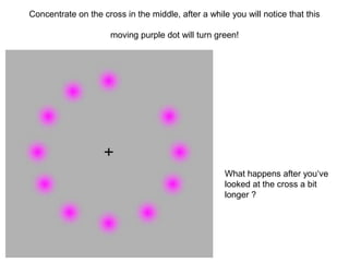 Concentrate on the cross in the middle, after a while you will notice that this

                      moving purple dot will turn green!




                                                     What happens after you„ve
                                                     looked at the cross a bit
                                                     longer ?
 