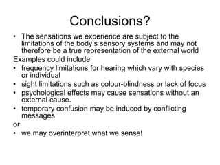 Conclusions?
• The sensations we experience are subject to the
   limitations of the body‟s sensory systems and may not
   therefore be a true representation of the external world
Examples could include
• frequency limitations for hearing which vary with species
   or individual
• sight limitations such as colour-blindness or lack of focus
• psychological effects may cause sensations without an
   external cause.
• temporary confusion may be induced by conflicting
   messages
or
• we may overinterpret what we sense!
 