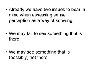 • Already we have two issues to bear in
  mind when assessing sense
  perception as a way of knowing

• We may fail to see something that is
  there

• We may see something that is
  (possibly) not there
 