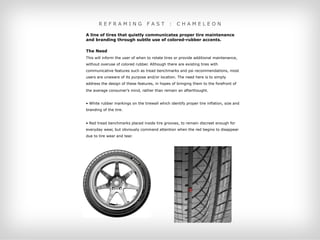 REFRAMING                  FAST        :   CHAMELEON

A line of tires that quietly communicates proper tire maintenance
and branding through subtle use of colored-rubber accents.

The Need
This will inform the user of when to rotate tires or provide additional maintenance,
without overuse of colored rubber. Although there are existing tires with
communicative features such as tread benchmarks and psi recommendations, most
users are unaware of its purpose and/or location. The need here is to simply
address the design of these features, in hopes of bringing them to the forefront of
the average consumer’s mind, rather than remain an afterthought.


• White rubber markings on the tirewall which identify proper tire inflation, size and
branding of the tire.


• Red tread benchmarks placed inside tire grooves, to remain discreet enough for
everyday wear, but obviously command attention when the red begins to disappear
due to tire wear and tear.
 