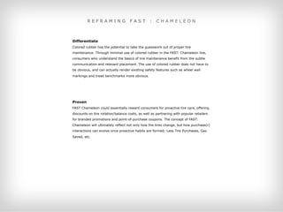 REFRAMING                  FAST         :   CHAMELEON



Differentiate
Colored rubber has the potential to take the guesswork out of proper tire
maintenance. Through minimal use of colored rubber in the FAST: Chameleon line,
consumers who understand the basics of tire maintenance benefit from the subtle
communication and relevant placement. The use of colored rubber does not have to
be obvious, and can actually render existing safety features such as wheel wall
markings and tread benchmarks more obvious.





Proven
FAST Chameleon could essentially reward consumers for proactive tire care, offering
discounts on tire rotation/balance costs, as well as partnering with popular retailers
for branded promotions and point-of-purchase coupons. The concept of FAST:
Chameleon will ultimately reflect not only how the tires change, but how purchase(r)
interactions can evolve once proactive habits are formed: Less Tire Purchases, Gas
Saved, etc.
 
