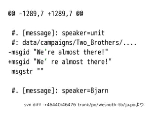 @@ -1289,7 +1289,7 @@
#. [message]: speaker=unit
#: data/campaigns/Two_Brothers/....
-msgid "We're almost there!"
+msgid "We’re almost there!"
msgstr ""
#. [message]: speaker=Bjarn
svn diff -r46440:46476 trunk/po/wesnoth-tb/ja.poより
 
