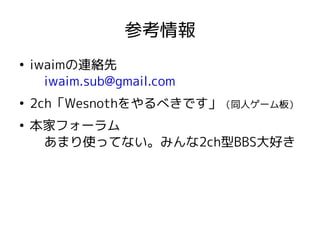参考情報
●
iwaimの連絡先
iwaim.sub@gmail.com
●
2ch「Wesnothをやるべきです」（同人ゲーム板）
●
本家フォーラム
あまり使ってない。みんな2ch型BBS大好き
 