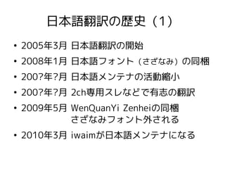 日本語翻訳の歴史（1）
●
2005年3月 日本語翻訳の開始
●
2008年1月 日本語フォント（さざなみ）の同梱
●
200?年?月 日本語メンテナの活動縮小
●
200?年?月 2ch専用スレなどで有志の翻訳
●
2009年5月 WenQuanYi Zenheiの同梱
さざなみフォント外される
●
2010年3月 iwaimが日本語メンテナになる
 